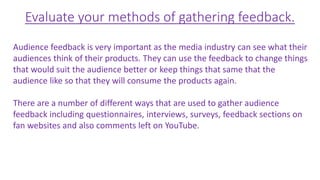 Evaluate your methods of gathering feedback.
Audience feedback is very important as the media industry can see what their
audiences think of their products. They can use the feedback to change things
that would suit the audience better or keep things that same that the
audience like so that they will consume the products again.
There are a number of different ways that are used to gather audience
feedback including questionnaires, interviews, surveys, feedback sections on
fan websites and also comments left on YouTube.
 