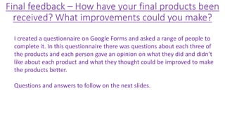 Final feedback – How have your final products been
received? What improvements could you make?
I created a questionnaire on Google Forms and asked a range of people to
complete it. In this questionnaire there was questions about each three of
the products and each person gave an opinion on what they did and didn’t
like about each product and what they thought could be improved to make
the products better.
Questions and answers to follow on the next slides.
 