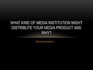 Evaluation question 3
WHAT KIND OF MEDIA INSTITUTION MIGHT
DISTRIBUTE YOUR MEDIA PRODUCT AND
WHY?
 