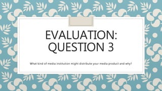 EVALUATION:
QUESTION 3
What kind of media institution might distribute your media product and why?
 