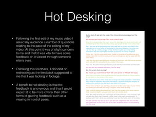 Hot Desking
• Following the first edit of my music video I
asked my audience a number of questions
relating to the pace of the editing of my
video. At this point it was of slight concern
to me and I felt it was vital to have some
feedback on it viewed through someone
else’s eyes.
• Following this feedback, I decided on
reshooting as the feedback suggested to
me that I was lacking in footage.
• A benefit to hot desking is that the
feedback is anonymous and thus I would
expect it to be more critical than other
forms of gaining feedback such as a
viewing in front of peers.
 