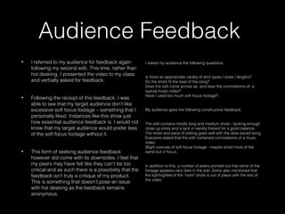 Audience Feedback
• I referred to my audience for feedback again
following my second edit. This time, rather than
hot desking, I presented the video to my class
and verbally asked for feedback.
• Following the receipt of this feedback, I was
able to see that my target audience don’t like
excessive soft focus footage – something that I
personally liked. Instances like this show just
how essential audience feedback is. I would not
know that my target audience would prefer less
of the soft focus footage without it.
• This form of seeking audience feedback
however did come with its downsides. I feel that
my peers may have felt like they can’t be too
critical and as such there is a possibility that the
feedback isn’t truly a critique of my product.
This is something that doesn’t pose an issue
with hot desking as the feedback remains
anonymous.
I asked my audience the following questions;
Is there an appropriate variety of shot types / sizes / lengths? 
Do the shots fit the beat of the song?
Does the edit come across as, and bear the connotations of, a
typical music video?
Have I used too much soft focus footage?
My audience gave the following constructive feedback;
The edit contains mostly long and medium shots - lacking enough
close up shots and a lack in variety thereof for a good balance.
The shots and pace of editing goes well with the slow paced song.
Everyone stated that the edit contained connotations of a music
video.
Slight overuse of soft focus footage - maybe shoot more of the
same but in focus.
In addition to this, a number of peers pointed out that some of the
footage appears very dark in the edit. Some also mentioned that
the lighting/feel of the "room" shots is out of place with the rest of
the video.
 