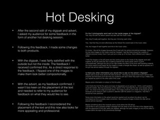 Hot Desking
• After the second edit of my digipak and advert,
I asked my audience for some feedback in the
form of another hot desking session.
• Following this feedback, I made some changes
to both products.
• With the digipak, I was fairly satisfied with the
outside but not the inside. The feedback I
received confirmed this. As a direct response to
the feedback, I flipped one of the images to
make them look better compositionally.
• With the advert, as my feedback confirmed, I
wasn’t too keen on the placement of the text
and needed to refer to my audience for
feedback on what they would like to see.
• Following the feedback I reconsidered the
placement of the text and this now also looks far
more appealing and professional.
Do the 3 photographs work well on the inside pages of the digipak?
Yes, they link with the album advert and also with the music video.
Yes, they fit really well together, like they are ‘mirroring’ each other.
Yes, I feel that they do work effectively as this follows the overall style in the music video.
Yes, the images fit well together and link to the music video.
It’s lovely. I like all the images because they fit well with the whole promotional package. However,
the two side images on the inside could be changed. I feel like there should be a variety of
different pictures inside. Even if you just put a close up of his face, that’s different and makes it
better.
I think the images on the left panel and the centre panel on the inside of the digipak work well
together as the girl looks like she is walking towards the centre panel, which is good
compositionally, although the one on the right breaks the effect of the brick wall travelling towards
the centre panel (could easily flip the image to create a triangle like shape, as well as appear as if
the girl has almost walked through the digipak).
Is there any other information you would like to see on the advert / Digipak?
Maybe add a visual circle where the disk would be – this way you would know how it will be layer
properly and because you’ll see how your audience will see it when they want to buy it. Make sure
you repeat the spine on the other side of the cover.
Maybe some information on where to find the artist.
I don’t think the font fits the genre and type of digipak/ad you’re going for. I think a serif typeface
would fit it better. Also the positioning on the advert of the “we’ll light the sky” and release date is
poor. Too close to the edge and feels slack. The image could be a bit closer to the figure as well
because you’re trying to catch a person’s attention with the advert in a magazine. I feel like it
should be more personal.
Some more information on the advert would be needed such as where the album can be
purchased as this is a widely used convention. Also a layered image of where the disk will be
placed will be important.
Maybe something about the musician and a circle where the CD will go.
I would like to see a properly written message from the artist on the inner first of the digipak along
with the placement of the disc within the digipak, although the basic imagery is nice for the effect it
creates within the style of the promotional package
 