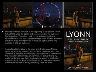 • Despite audience research at the beginning of the project, I wasn’t
fully able to judge the codes and conventions that my audience
find appealing. The action I took on the audience feedback
received made for a far more appealing product. Without audience
feedback, I feel it is impossible to produce a product that fully
appeals to a target audience.
• I was also able to relate to the Uses and Gratifications Theory
within my work. My research and studies showed that a modern
audience is an active audience and one that wants to identify with
the characters of the media environment. To deliver this to my
audience, I made sure that the artist was a recurring motif within
my promotional package to familiarise my audience with the artist
and make them feel as if they personally know the artist.
 