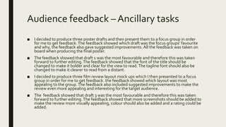 Audience feedback – Ancillary tasks
■ I decided to produce three poster drafts and then present them to a focus group in order
for me to get feedback.The feedback showed which draft was the focus groups’ favourite
and why, the feedback also gave suggested improvements. All the feedback was taken on
board when producing the final poster.
■ The feedback showed that draft 1 was the most favourable and therefore this was taken
forward to further editing.The feedback showed that the font of the title should be
changed to make it bolder and clear for the view to read.The tagline font should also be
changed to make it clearer to read from a distant.
■ I decided to produce three film review layout mock ups which I then presented to a focus
group in order for me to get feedback. the feedback showed which layout was most
appealing to the group.The feedback also included suggested improvements to make the
review even more appealing and interesting for the target audience.
■ The feedback showed that draft 3 was the most favourable and therefore this was taken
forward to further editing.The feedback showed that more screenshots should be added to
make the review more visually appealing, colour should also be added and a rating could be
added.
 
