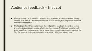 Audience feedback – first cut
■ After producing the first cut for the short film I produced a questionnaire on Survey
Monkey. I decided to create a questionnaire so that I could get both positive feedback
and criticism feedback.
■ The feedback from the questionnaire showed positive feedback, the ending scenes
proved to be particularly successful with the focus group.The focus group also had
some areas from improvements, these suggestions including captions throughout the
film, for example timings and captions of who was calling and texting Jade.
 