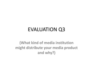 EVALUATION Q3
(What kind of media institution
might distribute your media product
and why?)
 