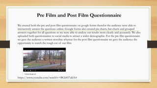 We created both the pre and post film questionnaire on google forms therefor the audience were able to
interactively answer the questions online. Google forms also created pie charts, bar charts and grouped
answers together for all questions so we were able to analyse our results more clearly and accurately. We also
uploaded both questionnaires to social media to attract a wider demographic. For the pre film questionnaire
we gave the audience a written storyline whereas for the post film questionnaire we gave the audience the
opportunity to watch the rough cut of our film.
Pre Film and Post Film Questionnaire
https://www.youtube.com/watch?v=BGk857aklA4
 