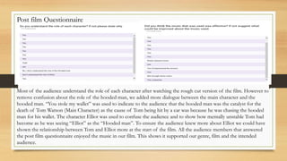 Post film Questionnaire
Most of the audience understand the role of each character after watching the rough cut version of the film. However to
remove confusion about the role of the hooded man, we added more dialogue between the main character and the
hooded man. “You stole my wallet” was used to indicate to the audience that the hooded man was the catalyst for the
death of Tom Watson (Main Character) as the cause of Tom being hit by a car was because he was chasing the hooded
man for his wallet. The character Elliot was used to confuse the audience and to show how mentally unstable Tom had
become as he was seeing “Elliot” as the “Hooded man”. To ensure the audience knew more about Elliot we could have
shown the relationship between Tom and Elliot more at the start of the film. All the audience members that answered
the post film questionnaire enjoyed the music in our film. This shows it supported our genre, film and the intended
audience.
 