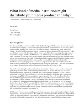 What kind of media institution might
distribute your media product and why?
Leah Robinson | Media Studies | AS Coursework
20/04/17
Stacey Snider
Chief Executive
20th Century Fox
DearStaceySnider:
Our film is called ‘Carmen’ and is a film within the PsychologicalThrillergenre that I think would be
an asset to yourcompany. I chose your company to distribute my film because forone, it is a global
institution and is part of the ‘Big 6’ whichincludes the biggest conglomerates in the global film
industry therefore weknow already that the company is extremely successful. Due to its knowledge
and ability to successfully distribute a film it oftencreates films that create a significant gross and
income. For example, with the 2014 film Gone Girl, 20th Century Fox distributed it widely due to
them having the income and ability to distribute it so widely which helped increase the gross of the
film as internationally the film made $200 million whichwas most of its $368 million total gross. So,
for an independent production like ours would be, wewould be heavily dependent on the
distribution company helping create a successful and popular film. Not only is 20th Century Fox
effectivein distributing films like our own film fromthe thriller genre but it’s also distributed some
of the biggest films there’s ever been, for example Avatar, Star Wars and Ice Age.
We also know that they know how to distribute films that are like ours in terms of narrative and
genre, they are responsible for distributing the film Gone Girl in 2014. The film had its world
premiere on opening night of the 52nd New YorkFilm Festival on September 26, 2014, before a
nationwide theatrical release on October3. It was received wellcritically and was a commercial
success, grossing $369 million, making it the highest-grossing film by director David Fincher.
Rosamund Pike's performance was particularly praised, and she received nominations for an
Academy Award, BAFTA Award, Golden Globe Award and Screen Actors Guild Award forBest
Actress. Further nominations included a Golden Globe Award for Best Director forFincher and
Golden Globe Award, BAFTA Award and Critics' Choice Award nominations fornovel writer Flynn's
adapted screenplay, receiving the award for the latter and overall received a gross of $369 million
at the box officefromonly a $61 million budget. Therefore,showing how popular a film like ours
will be due to this institution distributing it.
20th Century Fox even has a subsidiary purely for independent films called Fox Searchlight whichis
significant and makes us wantto use this institution because it shows that distributing independent
films is so important that they have their owndepartment whose job it is to distribute these British
independent films, like ours wouldbe. It is also responsible for some of the biggest independent
 