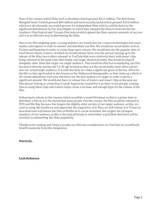 Page 2
films of the century whichfilms such as Brooklynwhich grossed $62.1 million, The Best Exotic
Marigold Hotel 2 which grossed $86 million and most recently Jackiewhich grossed $24.8 million
whichare all extremely successful grosses for independent films whichcould be down to the
significant distribution by Fox Searchlights in whichthey released the films to festivals like the
Sundance Film Festival and Toronto film festivalwhich gained the films massive amounts of success
and was an effectiveway in distributing the films.
Due to our film targeting quite a young audience we would also use various technologies and cross-
media convergence in order to market and distribute our film. We woulduse social media such as
Twitter and Snapchat in order to create hype upon release. We wouldalso use the popular sites of
YouTubeto release trailers, of which wewould release three overthe period running up to the
release of the film; twotrailers released to YouTubethat were relatively short withteaser clips
being released at the same time then finally one longer theatrical trailer that would be played
alongside other films that target our target audience. This would be effectivein marketing our film
because it directly reaches the 15-30 age bracket as they use the social media most often and are
also our actual target audience. It would also help us create a significant gross at the box officefor
the film as that age bracket is also known as the Hollywood demographic as they make up a third of
all cinema admissions each year therefore are the best audience to target in order to gross a
significant amount. We would also have to release lots of trailers and teaser clips as because our
film doesn’t belong to a franchise it needs hype to be created for it as there is not already existing
fans so using these clips and trailers helps create a fan base and enough hype forthe release of the
film.
Following its release to the cinema, which wouldbe around Christmas as that is a prime time to
distribute a filmas it is the period that most people visit the cinema, the film would be released in
DVD and Blu-Ray because that targets the slightly older section of our target audience as they are
used to using this hardware and appreciate the experience of it. Plus, we willrelease it to ITunes to
download and willfeature the film on Netflix so it can be streamed, this targets the youngest
members of our audience as this is the typical formatin whichthey watchfilms therefore willbe
essential in maintaining the films popularity.
Thankyoufor reading and I hope you take our film into consideration as I feel that we would both
benefit massively from this integration.
Sincerely,
Leah Robinson
 