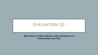 EVALUATION Q3
What kind of media institution might distribute your
media product and why?
 