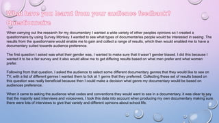 When carrying out the research for my documentary I wanted a wide variety of other peoples opinions so I created a
questionnaire by using Survey Monkey. I wanted to see what types of documentaries people would be interested in seeing. The
results from the questionnaire would enable me to gain and collect a range of results, which then would enabled me to have a
documentary suited towards audience preference.
The first question I asked was what their gender was, I wanted to make sure that it wasn’t gender biased. I did this because I
wanted it to be a fair survey and it also would allow me to get differing results based on what men prefer and what women
prefer.
Following from that question, I asked the audience to select some different documentary genres that they would like to see on
TV, with a list of different genres I wanted them to tick at 1 genre that they preferred. Collecting these set of results based on
this question was really beneficial because then I could make a decision what genre my documentary would be based on
audiences preference.
When it came to asking the audience what codes and conventions they would want to see in a documentary, it was clear to say
that the majority said interviews and voiceovers, I took this data into account when producing my own documentary making sure
there were lots of interviews to give that variety and different opinions about school life.
 