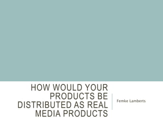 HOW WOULD YOUR
PRODUCTS BE
DISTRIBUTED AS REAL
MEDIA PRODUCTS
Femke Lamberts
 