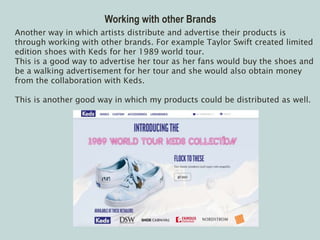 Working with other Brands
Another way in which artists distribute and advertise their products is
through working with other brands. For example Taylor Swift created limited
edition shoes with Keds for her 1989 world tour.
This is a good way to advertise her tour as her fans would buy the shoes and
be a walking advertisement for her tour and she would also obtain money
from the collaboration with Keds.
This is another good way in which my products could be distributed as well.
 