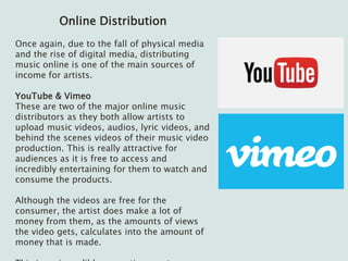 Online Distribution
Once again, due to the fall of physical media
and the rise of digital media, distributing
music online is one of the main sources of
income for artists.
YouTube & Vimeo
These are two of the major online music
distributors as they both allow artists to
upload music videos, audios, lyric videos, and
behind the scenes videos of their music video
production. This is really attractive for
audiences as it is free to access and
incredibly entertaining for them to watch and
consume the products.
Although the videos are free for the
consumer, the artist does make a lot of
money from them, as the amounts of views
the video gets, calculates into the amount of
money that is made.
 