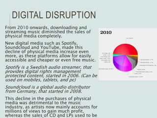 DIGITAL DISRUPTION
From 2010 onwards, downloading and
streaming music diminished the sales of
physical media completely.
New digital media such as Spotify,
Soundcloud and YouTube, made this
decline of physical media increase even
more, as these platforms allow for easily
accessible and cheaper or even free music.
Spotify is a Swedish audio streamer, that
provides digital rights management
protected content, started in 2006. (Can be
used on mobiles, tablets, and pc)
Soundcloud is a global audio distributor
from Germany, that started in 2008.
This decline in the purchases of physical
media was detrimental to the music
industry, as artists now mainly accounts for
millions of views to gain much profit,
whereas the sales of CD and LPs used to be
 