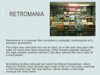 RETROMANIA
Retromania is a concept that considers a nostalgic continuation of a
previous generation.
This links very well with the rise of vinyl, as in the past few years the
sales of vinyls have been booming. Vinyl remains popular because
the high-quality sound it delivers, but also adored the retro style of
a vinyl player.
According to data released last week by Nielsen Soundscan, more
than 9.2 million vinyl records were sold in the U.S. last year, marking
a 52% increase over the year before, which shows a very high
increase for retro items.
 