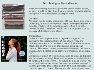 Distributing as Physical Media
When considering how my 3 products (music video, album,
website) would be distributed as real media products, digital
disruption is very important to keep in mind.
CD Sales
Although due to digital disruption, CD sales have gone down
drastically, it is still an important aspect when putting music
onto the market, while simultaneously selling it on other
devices as well. Therefore I would sell classic plastic CDs as
one way of distibuting my album.
Digipak Sales
Unlike a standard jewel case, a digipak is a type of CD
packaging for special editions of the album. They are
typically made out of a cardboard material with one or more
plastic CD or DVD trays, as they contain extra special
content. This extra content conventionally consists of bonus
tracks, a lyric booklet, extra artwork or imagery, or a special
DVD.
Digipaks are a part of retromania as well as vinyl, as digipaks
are reminiscent of vinyl. They are also squared and made out
of cardboard just like vinyl. This would be a good way for my
artist to distribute her album because the audience would
want to purchase this sepcial edition of the album because it
contains special content. They would also want to purchase
 