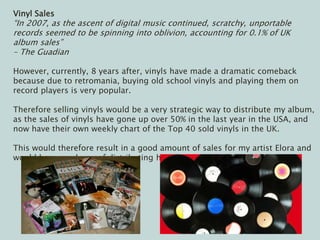 Vinyl Sales
“In 2007, as the ascent of digital music continued, scratchy, unportable
records seemed to be spinning into oblivion, accounting for 0.1% of UK
album sales”
– The Guadian
However, currently, 8 years after, vinyls have made a dramatic comeback
because due to retromania, buying old school vinyls and playing them on
record players is very popular.
Therefore selling vinyls would be a very strategic way to distribute my album,
as the sales of vinyls have gone up over 50% in the last year in the USA, and
now have their own weekly chart of the Top 40 sold vinyls in the UK.
This would therefore result in a good amount of sales for my artist Elora and
would be a good way of distributing her album
 