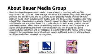 About Bauer Media Group
• Bauer is a large European-based media company based in Hamburg, offering 300
magazines in 15 countries.. They manage more than 600 different magazines, 400 digital
products and also 50 Radio and TV stations. Bauer products include a variety of multi-
platform media which includes; print, digital, radio and TV. As well as magazines like ‘Take
a Break’ they also distribute a variety of puzzle magazines. Bauer also publishes ‘Kerrang!’
a UK based music magazine. Bauer is a popular distributor with a very good reputation
and therefore one I would like to distribute my magazine. Dance music magazines is an
aspect of music that Bauer haven’t really invested in so I feel it would be a good
opportunity for both them and my magazine. It is different from the normal style of music
magazine they publish (eg Kerrang) and also targets a different audience which perhaps
would persuade them to accept my magazine.
 