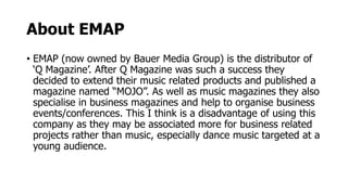 About EMAP
• EMAP (now owned by Bauer Media Group) is the distributor of
‘Q Magazine’. After Q Magazine was such a success they
decided to extend their music related products and published a
magazine named “MOJO”. As well as music magazines they also
specialise in business magazines and help to organise business
events/conferences. This I think is a disadvantage of using this
company as they may be associated more for business related
projects rather than music, especially dance music targeted at a
young audience.
 