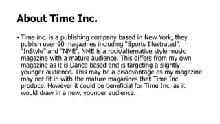 About Time Inc.
• Time inc. is a publishing company based in New York, they
publish over 90 magazines including “Sports Illustrated”,
“InStyle” and “NME”. NME is a rock/alternative style music
magazine with a mature audience. This differs from my own
magazine as it is Dance based and is targeting a slightly
younger audience. This may be a disadvantage as my magazine
may not fit in with the mature magazines that Time Inc.
produce. However it could be beneficial for Time Inc. as it
would draw in a new, younger audience.
 