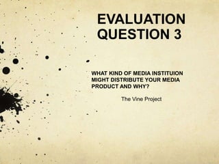 EVALUATION
QUESTION 3
WHAT KIND OF MEDIA INSTITUION
MIGHT DISTRIBUTE YOUR MEDIA
PRODUCT AND WHY?
The Vine Project
 