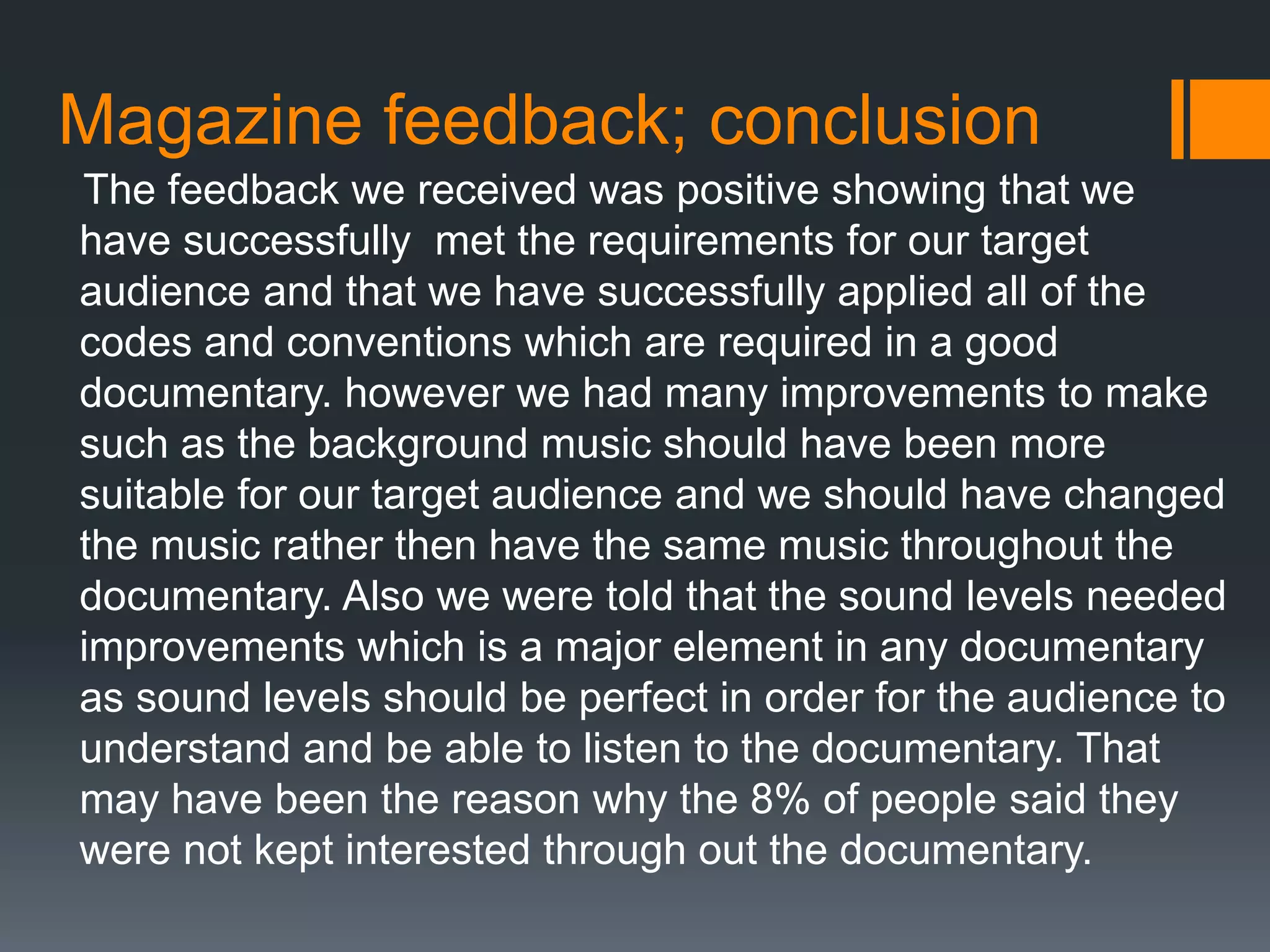 The feedback we received was positive showing that we
have successfully met the requirements for our target
audience and that we have successfully applied all of the
codes and conventions which are required in a good
documentary. however we had many improvements to make
such as the background music should have been more
suitable for our target audience and we should have changed
the music rather then have the same music throughout the
documentary. Also we were told that the sound levels needed
improvements which is a major element in any documentary
as sound levels should be perfect in order for the audience to
understand and be able to listen to the documentary. That
may have been the reason why the 8% of people said they
were not kept interested through out the documentary.
Magazine feedback; conclusion
 