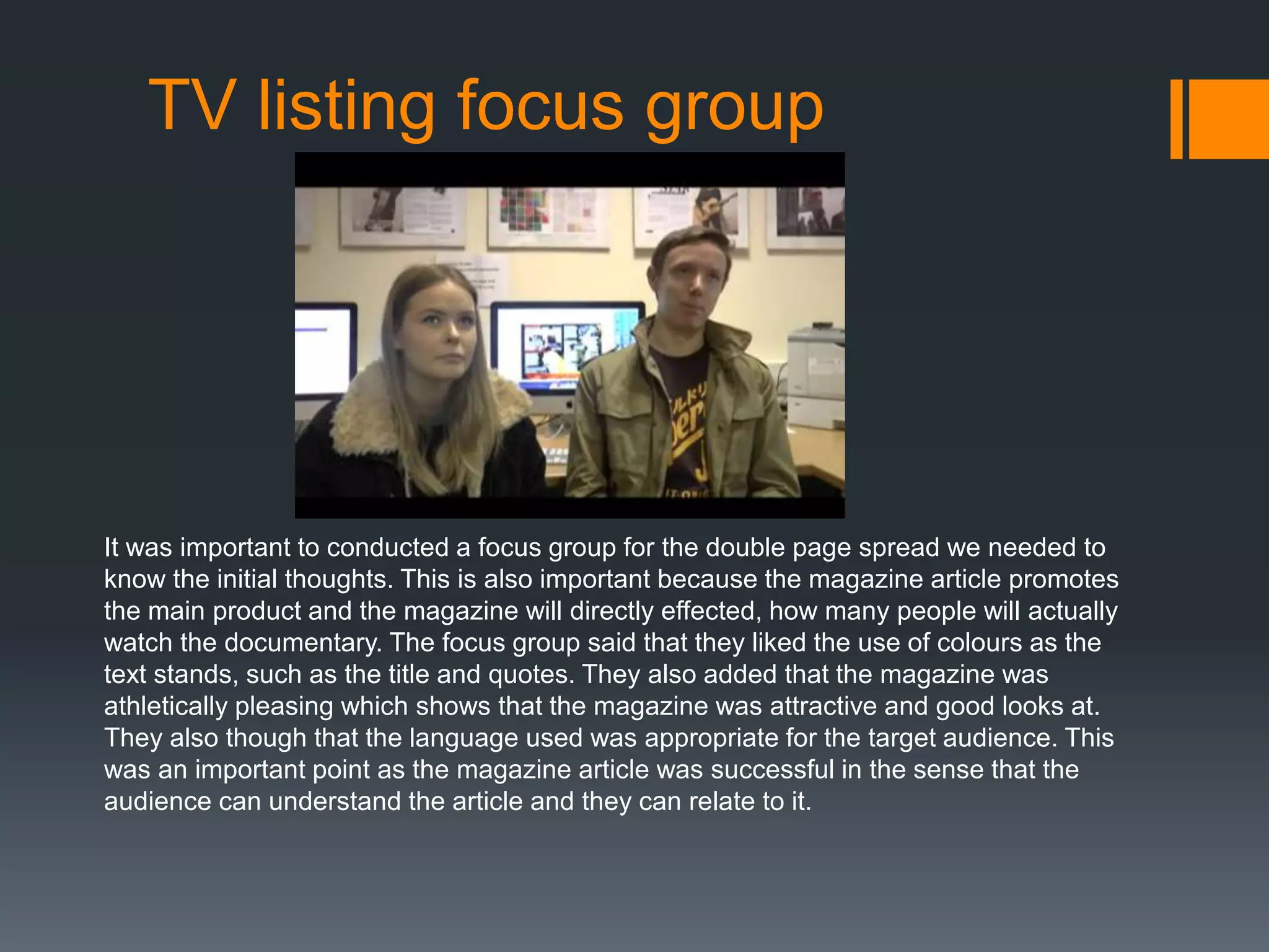 TV listing focus group
It was important to conducted a focus group for the double page spread we needed to
know the initial thoughts. This is also important because the magazine article promotes
the main product and the magazine will directly effected, how many people will actually
watch the documentary. The focus group said that they liked the use of colours as the
text stands, such as the title and quotes. They also added that the magazine was
athletically pleasing which shows that the magazine was attractive and good looks at.
They also though that the language used was appropriate for the target audience. This
was an important point as the magazine article was successful in the sense that the
audience can understand the article and they can relate to it.
 
