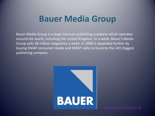 Bauer Media Group Bauer Media Group is a large German publishing company which operates  around the world, including the United Kingdom. In a week, Bauer’s Media  Group sells 38 million magazines a week. In 2008 it expanded further by  buying EMAP consumer media and EMAP radio to become the UK’s biggest publishing company. www.bauermedia.co.uk 