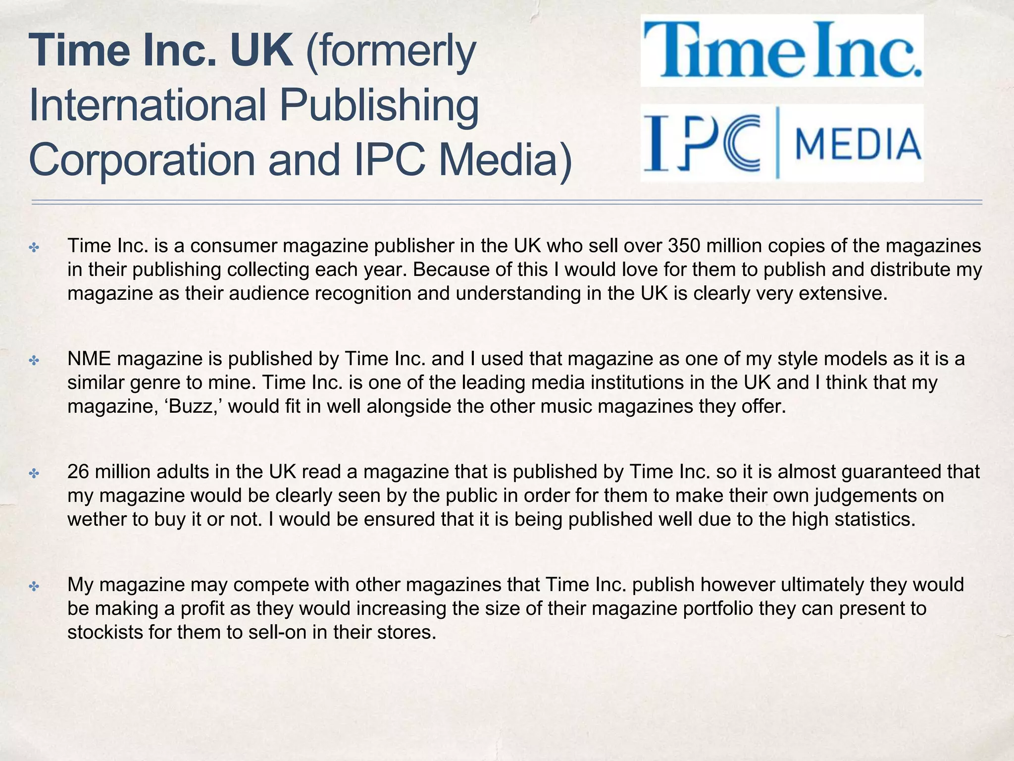 Time Inc. UK (formerly
International Publishing
Corporation and IPC Media)
✤ Time Inc. is a consumer magazine publisher in the UK who sell over 350 million copies of the magazines
in their publishing collecting each year. Because of this I would love for them to publish and distribute my
magazine as their audience recognition and understanding in the UK is clearly very extensive.
✤ NME magazine is published by Time Inc. and I used that magazine as one of my style models as it is a
similar genre to mine. Time Inc. is one of the leading media institutions in the UK and I think that my
magazine, ‘Buzz,’ would fit in well alongside the other music magazines they offer.
✤ 26 million adults in the UK read a magazine that is published by Time Inc. so it is almost guaranteed that
my magazine would be clearly seen by the public in order for them to make their own judgements on
wether to buy it or not. I would be ensured that it is being published well due to the high statistics.
✤ My magazine may compete with other magazines that Time Inc. publish however ultimately they would
be making a profit as they would increasing the size of their magazine portfolio they can present to
stockists for them to sell-on in their stores.
 