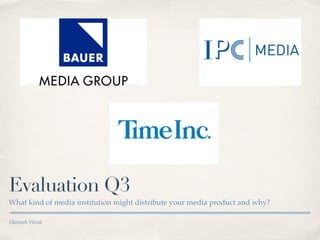 Hannah Wood
Evaluation Q3
What kind of media institution might distribute your media product and why?
 