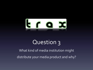 Question 3
 What kind of media institution might
distribute your media product and why?
 