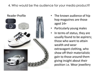 4. Who would be the audience for your media product? The known audience of hip hop magazines are those aged 14+ Particularly young males In terms of status, they are usually found to be aspirers; those who want to attain wealth and wear extravagant clothing, who show off their materialistic gain to those around them giving insight about their position i.e. Wear jewellery Reader Profile 