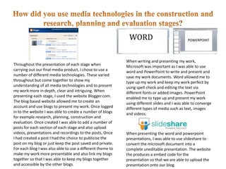 How did you use media technologies in the construction and research, planning and evaluation stages? When writing and presenting my work, Microsoft was important as I was able to use word and PowerPoint to write and present and save my work documents. Word allowed me to type up my work and keep my work perfect by using spell check and editing the text via different fonts or added images. PowerPoint enabled me to type up and present my work using different slides and I was able to converge different types of media such as text, images and videos. Throughout the presentation of each stage when carrying out our final media product, I chose to use a number of different media technologies. These varied throughout but come together to show my understanding of all media technologies and to present my work more in depth, clear and intriguing. When presenting each stage, I used the website Blogger.com. The blog based website allowed me to create an account and use blogs to present my work. Once logged in to the website I was able to create a number of blogs for example research, planning, construction and evaluation. Once created I was able to add a number of posts for each section of each stage and also upload videos, presentations and recordings to the posts, Once I had created a post I had the choice to publicise the post on my blog or just keep the post saved and private. For each blog I was also able to use a different theme to make my work more presentable and also link my blogs together so that I was able to keep my blogs together and accessible by the other blogs.  When presenting the word and powerpoint presentations, I was able to use slideshare to convert the microsoft document into a complete uneditable presentation. The website the produces a embed code for the presentation so that we are able to upload the presentation onto our blog. 