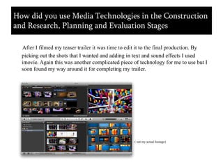 After I filmed my teaser trailer it was time to edit it to the final production. By picking out the shots that I wanted and adding in text and sound effects I used imovie. Again this was another complicated piece of technology for me to use but I soon found my way around it for completing my trailer. ( not my actual footage)How did you use Media Technologies in the Construction and Research, Planning and Evaluation Stages