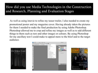 As well as using imovie to refine my teaser trailer, I also needed to create my promotional poster and my magazine cover. Having already taken the pictures for them I needed to make the final production by using Adobe Photoshop. Photoshop allowed me to crop and refine my images as well as to add different things to them such as text and other images or colours. By using Photoshop for my ancillary text I could make to appeal more to the brief and to the target audience. How did you use Media Technologies in the Construction and Research, Planning and Evaluation Stages