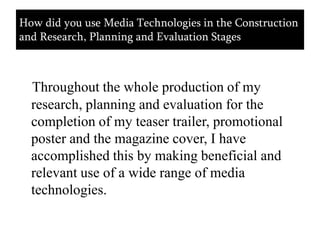 How did you use Media Technologies in the Construction and Research, Planning and Evaluation StagesThroughout the whole production of my research, planning and evaluation for the completion of my teaser trailer, promotional poster and the magazine cover, I have accomplished this by making beneficial and relevant use of a wide range of media technologies.