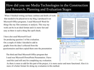 How did you use Media Technologies in the Construction and Research, Planning and Evaluation StagesWhen I finished writing out basic outlines and drafts of work  that needed to be placed on to my blog, I produced it on Microsoft Office programs. I used Microsoft Word for things like my film summary or analysis. This way my work can be in an ideal format and it is more fast and easy as there is such a thing like spell check. I have also used Microsoft Excel  for producing question 3 of the evaluation. On a couple of slides I decided to add in graphs from the data I collected from the questionnaires and then copied them onto the presentation      The third and final Microsoft Office program that      I used was Microsoft PowerPoint Presentation. I have      used this (and still am) for completing my evaluation.       As there is more to add for this part of the project, it is more easier and more functional. Also it is more of a better format for doing my evaluation in this method.