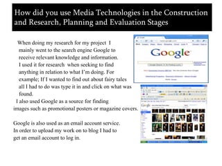    When doing my research for my project  I    mainly went to the search engine Google to    receive relevant knowledge and information.   I used it for research  when seeking to find    anything in relation to what I’m doing. For    example; If I wanted to find out about fairy tales    all I had to do was type it in and click on what was   found.  I also used Google as a source for finding images such as promotional posters or magazine covers.Google is also used as an email account service. In order to upload my work on to blog I had to get an email account to log in.How did you use Media Technologies in the Construction and Research, Planning and Evaluation Stages