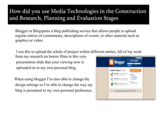      Blogger or Blogspotis a blog-publishing service that allows people to upload regular entries of commentary, descriptions of events, or other material such as graphics or video.       I use this to upload the whole of project within different entries. All of my work   from my research on horror films to this very       presentation slide that your viewing now is       uploaded on to my own personal blog.     When using blogger I’m also able to change the      design settings so I’m able to change the way my      blog is presented to my own personal preference.How did you use Media Technologies in the Construction and Research, Planning and Evaluation Stages