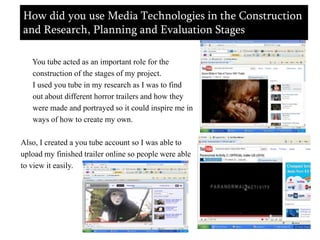 How did you use Media Technologies in the Construction and Research, Planning and Evaluation Stages     You tube acted as an important role for the      construction of the stages of my project.      I used you tube in my research as I was to find       out about different horror trailers and how they      were made and portrayed so it could inspire me in      ways of how to create my own.Also, I created a you tube account so I was able to upload my finished trailer online so people were ableto view it easily. 