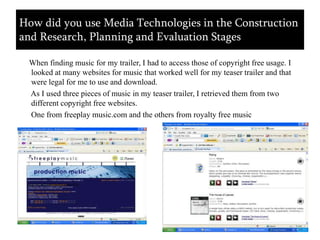     When finding music for my trailer, I had to access those of copyright free usage. I looked at many websites for music that worked well for my teaser trailer and that were legal for me to use and download.        As I used three pieces of music in my teaser trailer, I retrieved them from two different copyright free websites.       One from freeplay music.com and the others from royalty free musicHow did you use Media Technologies in the Construction and Research, Planning and Evaluation Stages