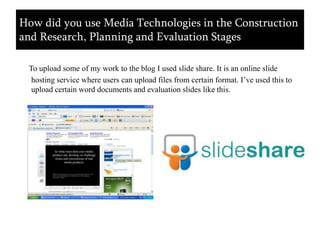 To upload some of my work to the blog I used slide share. It is an online slide hosting service where users can upload files from certain format. I’ve used this to upload certain word documents and evaluation slides like this.How did you use Media Technologies in the Construction and Research, Planning and Evaluation Stages
