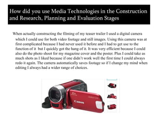 When actually constructing the filming of my teaser trailer I used a digital camera which I could use for both video footage and still images. Using this camera was at first complicated because I had never used it before and I had to get use to the function of it  but I quickly got the hang of it. It was very efficient because I could also do the photo shoot for my magazine cover and the poster. Plus I could take as much shots as I liked because if one didn’t work well the first time I could always redo it again. The camera automatically saves footage so if I change my mind when editing I always had a wider range of choices.How did you use Media Technologies in the Construction and Research, Planning and Evaluation Stages