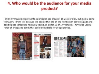 4. Who would be the audience for your media
                    product?

I think my magazine represents a particular age group of 16-25 year olds, but mainly being
teenagers. I think this because the people that are on the front cover, contents page and
double page spread are relatively young, all either 16 or 17 years old. I have also used a
range of artists and bands that could be suitable for all age groups.
 