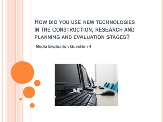 HOW DID YOU USE NEW TECHNOLOGIES
IN THE CONSTRUCTION, RESEARCH AND
PLANNING AND EVALUATION STAGES?
Media Evaluation Question 4
 