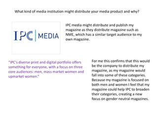 What kind of media institution might distribute your media product and why?


                                     IPC media might distribute and publish my
                                     magazine as they distribute magazine such as
                                     NME, which has a similar target audience to my
                                     own magazine.




“IPC's diverse print and digital portfolio offers   For me this confirms that this would
something for everyone, with a focus on three       be the company to distribute my
core audiences: men, mass market women and          magazine, as my magazine would
upmarket women.”                                    fall into some of these categories.
                                                    Because my magazine is focused on
                                                    both men and women I feel that my
                                                    magazine could help IPC to broaden
                                                    their categories, creating a new
                                                    focus on gender neutral magazines.
 
