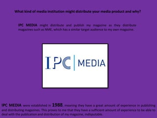 What kind of media institution might distribute your media product and why?


           IPC MEDIA might distribute and publish my magazine as they distribute
           magazines such as NME, which has a similar target audience to my own magazine.




IPC MEDIA      were established in 1988, meaning they have a great amount of experience in publishing
and distributing magazines. This proves to me that they have a sufficient amount of experience to be able to
deal with the publication and distribution of my magazine, indisputable.
 